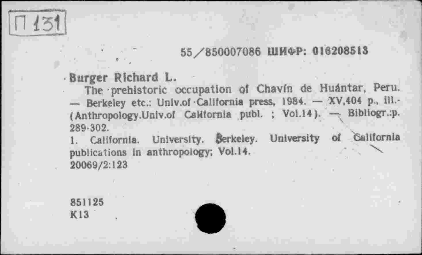 ﻿'П 13Î
55/850007086 ШИФР: 016208513
Burger Richard L.
The prehistoric occupation of Chavfn de Hudntar, Peru. — Berkeley etc.: Univ.of California press, 1984. — XV.404 p., ill.-( Anthropology.Univ.of California publ. ; Vol.14). —Bibliogr.ip. 289-302.
1. California. University. Berkeley. University of California publications in anthropology; Vol.14.	\
20069/2:123
851125
K13